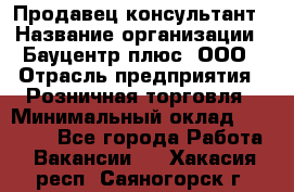 Продавец-консультант › Название организации ­ Бауцентр плюс, ООО › Отрасль предприятия ­ Розничная торговля › Минимальный оклад ­ 22 500 - Все города Работа » Вакансии   . Хакасия респ.,Саяногорск г.